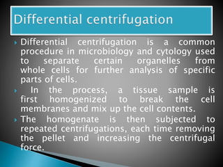  Differential centrifugation is a common
procedure in microbiology and cytology used
to separate certain organelles from
whole cells for further analysis of specific
parts of cells.
 In the process, a tissue sample is
first homogenized to break the cell
membranes and mix up the cell contents.
 The homogenate is then subjected to
repeated centrifugations, each time removing
the pellet and increasing the centrifugal
force.
 