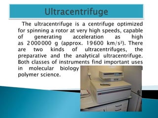 The ultracentrifuge is a centrifuge optimized
for spinning a rotor at very high speeds, capable
of generating acceleration as high
as 2000000 g (approx. 19600 km/s²). There
are two kinds of ultracentrifuges, the
preparative and the analytical ultracentrifuge.
Both classes of instruments find important uses
in molecular biology , biochemistry, and
polymer science.
 
