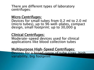There are different types of laboratory
centrifuges:
Micro Centrifuges:
Devices for small tubes from 0.2 ml to 2.0 ml
(micro tubes), up to 96 well-plates, compact
design, small footprint; up to 30,000 g
Clinical Centrifuges:
Moderate-speed devices used for clinical
applications like blood collection tubes
Multipurpose High-Speed Centrifuges:
Devices for a broad range of tube sizes, high
variability, big footprint
 