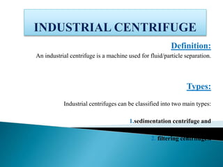 Definition:
An industrial centrifuge is a machine used for fluid/particle separation.
Types:
Industrial centrifuges can be classified into two main types:
1.sedimentation centrifuge and
2. filtering centrifuges.
 