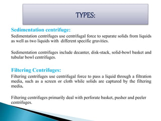 Sedimentation centrifuge:
Sedimentation centrifuges use centrifugal force to separate solids from liquids
as well as two liquids with different specific gravities.
Sedimentation centrifuges include decanter, disk-stack, solid-bowl basket and
tubular bowl centrifuges.
Filtering Centrifuges:
Filtering centrifuges use centrifugal force to pass a liquid through a filtration
media, such as a screen or cloth while solids are captured by the filtering
media.
Filtering centrifuges primarily deal with perforate basket, pusher and peeler
centrifuges.
 