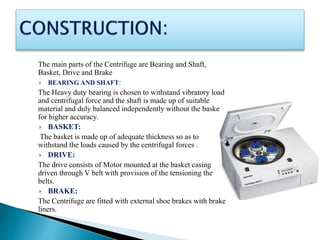 The main parts of the Centrifuge are Bearing and Shaft,
Basket, Drive and Brake
 BEARING AND SHAFT:
The Heavy duty bearing is chosen to withstand vibratory load
and centrifugal force and the shaft is made up of suitable
material and duly balanced independently without the basket
for higher accuracy.
 BASKET:
The basket is made up of adequate thickness so as to
withstand the loads caused by the centrifugal forces .
 DRIVE:
The drive consists of Motor mounted at the basket casing
driven through V belt with provision of the tensioning the
belts.
 BRAKE:
The Centrifuge are fitted with external shoe brakes with brake
liners.
 