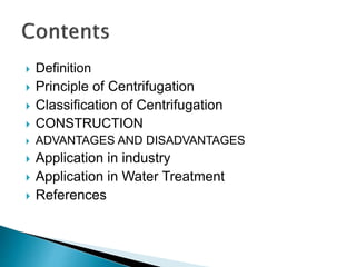  Definition
 Principle of Centrifugation
 Classification of Centrifugation
 CONSTRUCTION
 ADVANTAGES AND DISADVANTAGES
 Application in industry
 Application in Water Treatment
 References
 