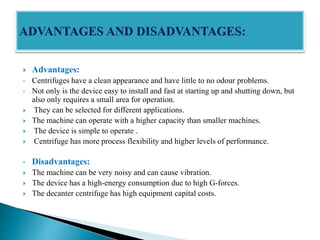  Advantages:
• Centrifuges have a clean appearance and have little to no odour problems.
• Not only is the device easy to install and fast at starting up and shutting down, but
also only requires a small area for operation.
 They can be selected for different applications.
 The machine can operate with a higher capacity than smaller machines.
 The device is simple to operate .
 Centrifuge has more process flexibility and higher levels of performance.
• Disadvantages:
 The machine can be very noisy and can cause vibration.
 The device has a high-energy consumption due to high G-forces.
 The decanter centrifuge has high equipment capital costs.
 