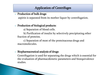  Production of bulk drugs:
aspirin is separated from its mother liquor by centrifugation.
 Production of biological products:
a) Separation of blood cells.
b) Purification of insulin by selectively precipitating other
fraction of proteins.
c) Separation of most of the proteinaceous drugs and
macromolecules.
 Biopharmaceutical analysis of drugs:
Centrifugation is used for separating the drugs which is essential for
the evaluation of pharmacokinetic parameters and bioequivalence
studies.
Application of Centrifuges
 