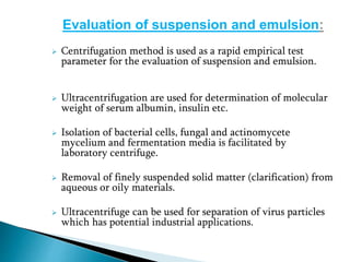 Evaluation of suspension and emulsion:
 Centrifugation method is used as a rapid empirical test
parameter for the evaluation of suspension and emulsion.
 Ultracentrifugation are used for determination of molecular
weight of serum albumin, insulin etc.
 Isolation of bacterial cells, fungal and actinomycete
mycelium and fermentation media is facilitated by
laboratory centrifuge.
 Removal of finely suspended solid matter (clarification) from
aqueous or oily materials.
 Ultracentrifuge can be used for separation of virus particles
which has potential industrial applications.
 