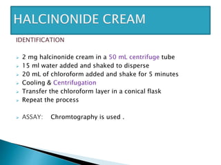 IDENTIFICATION
 2 mg halcinonide cream in a 50 mL centrifuge tube
 15 ml water added and shaked to disperse
 20 mL of chloroform added and shake for 5 minutes
 Cooling & Centrifugation
 Transfer the chloroform layer in a conical flask
 Repeat the process
 ASSAY: Chromtography is used .
 