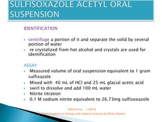 IDENTIFICATION
 centrifuge a portion of it and separate the solid by several
portion of water
 re crystalized from hot alcohol and crystals are used for
identification
ASSAY
 Measured volume of oral suspension equivalent to 1 gram
sulfixazole
 Mixed with 40 mL of HCl and 25 mL glacial acetic acid
 swirl to dissolve and add 100 mL water
 Nitrite titration
 0.1 M sodium nitrite equivalent to 26.73mg sulfisoxazole
References: 1.USP &
2. Centrifugation in biology and medical sciences by Philip Sheeler
 