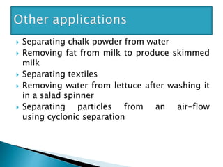  Separating chalk powder from water
 Removing fat from milk to produce skimmed
milk
 Separating textiles
 Removing water from lettuce after washing it
in a salad spinner
 Separating particles from an air-flow
using cyclonic separation
 
