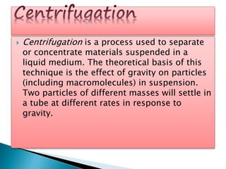  Centrifugation is a process used to separate
or concentrate materials suspended in a
liquid medium. The theoretical basis of this
technique is the effect of gravity on particles
(including macromolecules) in suspension.
Two particles of different masses will settle in
a tube at different rates in response to
gravity.
 