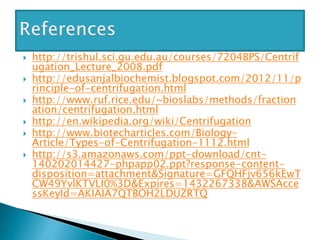  http://trishul.sci.gu.edu.au/courses/7204BPS/Centrif
ugation_Lecture_2008.pdf
 http://edusanjalbiochemist.blogspot.com/2012/11/p
rinciple-of-centrifugation.html
 http://www.ruf.rice.edu/~bioslabs/methods/fraction
ation/centrifugation.html
 http://en.wikipedia.org/wiki/Centrifugation
 http://www.biotecharticles.com/Biology-
Article/Types-of-Centrifugation-1112.html
 http://s3.amazonaws.com/ppt-download/cnt-
140202014427-phpapp02.ppt?response-content-
disposition=attachment&Signature=GFQHFjv656kEwT
CW49YvlKTVLI0%3D&Expires=1432267338&AWSAcce
ssKeyId=AKIAIA7QTBOH2LDUZRTQ
 