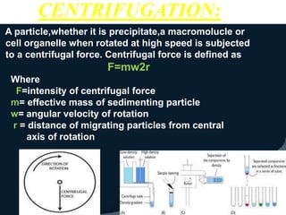 A particle,whether it is precipitate,a macromolucle or
cell organelle when rotated at high speed is subjected
to a centrifugal force. Centrifugal force is defined as
F=mw2r
Where
F=intensity of centrifugal force
m= effective mass of sedimenting particle
w= angular velocity of rotation
r = distance of migrating particles from central
axis of rotation
CENTRIFUGATION:
 