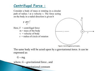 Centrifugal Force :
Consider a body of mass m rotating in a circular
path of radius r at a velocity v. The force acting
on the body in a radial direction is given by:
F =
Here, F = centrifugal force
m = mass of the body
v = velocity of body
r = radius of circle of rotation
mv 2
r
The same body will be acted upon by a gravitational force. It can be
expressed as:
G = mg
where, G = gravitational force , and
g = gravitational constant
 