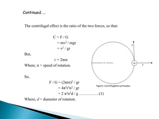 The centrifugal effect is the ratio of the two forces, so that:
C = F / G
= mv2 / mgr
= v2 / gr
But,
v = 2πrn
Where, n = speed of rotation.
So,
F / G = (2πrn)2 / gr
= 4π2r2n2 / gr
= 2 π2n2d / g ……………(1)
Where, d = diameter of rotation.
Continued…..
 