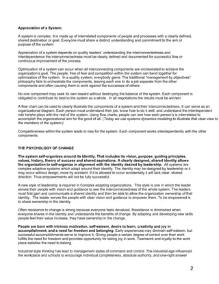 2
Appreciation of a System:
A system is complex. It is made up of interrelated components of people and processes with a clearly defined,
shared destination or goal. Everyone must share a distinct understanding and commitment to the aim or
purpose of the system.
Appreciation of a system depends on quality leaders’ understanding the interconnectedness and
interdependence the interconnectedness must be clearly defined and documented for successful flow or
continuous improvement of the process.
Optimization of a system can occur when all interconnecting components are orchestrated to achieve the
organization’s goal. The people, free of fear and competition within the system can band together for
optimization of the system. In a quality system, everybody gains. The traditional “management by objectives”
philosophy fails to orchestrate the components, leaving each one to do a job separate from the other
components and often causing them to work against the successes of others.
No one component may seek its own reward without destroying the balance of the system. Each component is
obligated to contribute its best to the system as a whole. In all negotiations the results must be win/win.
A flow chart can be used to clearly illustrate the components of a system and their interconnectedness. It can serve as an
organizational diagram. Each person must understand their job, know how to do it well, and understand the interdependent
role he/she plays with the rest of the system. Using flow charts, people can see how each person’s is interrelated to
accomplish the organizational aim for the good of all. (Today we use systems dynamics modeling to illustrate that clear view to
the members of the system.)
Competitiveness within the system leads to loss for the system. Each component works interdependently with the other
components.
THE PSYCHOLOGY OF CHANGE
The system self-organizes around its Identity. That includes its vision, purpose, guiding principles,
values, history, theory of success and shared aspirations. A clearly designed, shared identity allows
the organization to self-organize in alignment with the identity desired by leadership. All systems are
complex adaptive systems which adapt around their identity. The identity may be designed by leadership or it
may occur without design, more by accident. If it is allowed to occur accidentally it will lack clear, shared
direction. Thus empowerments will not be fully successful.
A new style of leadership is required in Complex adapting organizations. This style is one in which the leader
serves their people with vision and guidance to see the interconnectedness of the whole system. The leaders
must first gain and communicate a shared identity and then be able to allow the organization ownership of that
identity. The leader serves the people with clear vision and guidance to empower them. To be empowered is
to share ownership in the identity.
Often resistance to change is strong because everyone feels devalued. Resistance is diminished when
everyone shares in the identity and understands the benefits of change. By adapting and developing new skills
people feel their value increase, they have ownership in the change.
People are born with intrinsic motivation, self-esteem, desire to learn, creativity and joy in
accomplishment, and a need for freedom and belonging. Early experiences may diminish self-esteem, but
successful accomplishments serve to improve it. Giving people a certain degree of control over their work
fulfills the need for freedom and provides opportunity for taking joy in work. Teamwork and loyalty to the work
place satisfies the need to belong.
Industrial style thinking has lead to management styles of command and control. The industrial age influenced
the workplace and schools to encourage individual completeness, absolute authority, and one-right answer
 