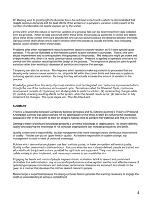4
Dr. Deming went to great lengths to illustrate this in his red bead experiment in which he demonstrated that
despite coercive demands and the best efforts of the workers or supervisors, variation is still present in the
number of undesirable red beads scooped up by the worker.
Limits within which the natural or common variation of a process falls can be determined from data collected
from the process. When all data points fall within these limits, the process is said to be in control and stable.
Once these limits (control limits) are established, one can set about to reduce the distance between the limits.
Using a control chart allows one to easily observe when the process is outside the limits, thus indicating
special cause variation within the process.
Problems arise when management reacts to common cause or chance variation as if it were special cause
variation. This can be illustrated by the reaction to point-to-point variation in a process. That is, one point
shows improvement and no one questions the goodness of the process. The next point might get worse and
everyone asks why, when it is really common cause variation. Pressure is applied to operators who have no
control over the variation resulting from the design of the process. The emphasis is placed on point-to-point
variation rather than working to decrease all variation and improve the average.
Tampering can also be an issue. This happens when operators make adjustments to processes that are
showing only common cause variation, i.e., all points fall within the control limits and there are no patterns
indicating special cause variation. By doing this they will actually increase the amount of variation in the
process.
Knowledge gained from this study of process variation must be integrated into continuous improvement efforts
through the use of the continuous improvement cycle. Sometimes called the Shewhart Cycle, continuous
improvement consists of (1) planning and studying data to predict a solution, (2) implementing changes while
(3) carefully checking resulting effects on the system, when the desired results occur, (4) take action to fully
implement the changes. The cycle stages are: Plan-Do-Check-Act.
SUMMARY
There is a relationship between Complexity Science principles and W. Edwards Deming’s Theory of Profound
Knowledge. Deming was about working for the optimization of the whole system by nurturing the intellectual
capabilities with-in the system to draw on people’s natural need to achieve their potential and find joy in work.
Deming’s theory of profound knowledge presents a universal knowledge of organizations. By clearly defining
quality and applying the knowledge of his concepts organizations can increase productivity and profit.
Quality is everyone’s responsibility, but top management has more leverage toward continuous improvement
of quality. Policies can put an upper limit on quality. As leaders responsible for system change, top
management is most in need of profound knowledge.
Policies which demoralize employees, use fear, institute quotas, or foster competition will restrict quality.
Quality is often determined in the boardroom. It occurs when the aim is clearly defined, people are trained and
educated to do the job well and are provided the right tools and equipment. They must also work
collaboratively to plan, implement, and measure processes to accomplish the aim.
Engaging the hearts and minds of people inspires intrinsic motivation. A link to reward and punishment
diminishes that self-motivation. Joy in successful performance and recognition are the most effective means of
optimizing employee commitment and self-driven performance. Rewards are important, but should not be
given in a manner that devalues the intrinsic reward natural to people.
Most change is superficial because the change process fails to generate the learning necessary to engage the
depth of understanding to achieve commitment.
 