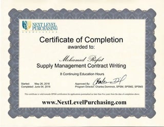 Certificate of Completion
awarded to:
Mohamed Refat
Supply Management Contract Writing
8 Continuing Education Hours
Started:
Completed:
May 26, 2016
June 04, 2016
Approved By:
Program Director: Charles Dominick, SPSM, SPSM2, SPSM3
This certificate is valid towards SPSM certification for applications postmarked no later than five years from the date of completion above.
www.NextLevelPurchasing.com
 