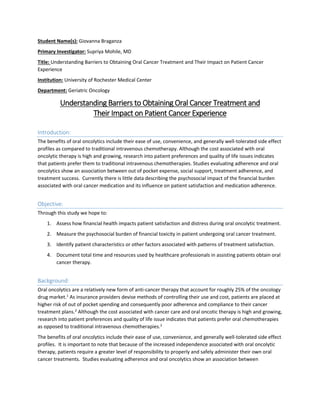 Student Name(s): Giovanna Braganza
Primary Investigator: Supriya Mohile, MD
Title: Understanding Barriers to Obtaining Oral Cancer Treatment and Their Impact on Patient Cancer
Experience
Institution: University of Rochester Medical Center
Department: Geriatric Oncology
Understanding Barriers to Obtaining Oral Cancer Treatment and
Their Impact on Patient Cancer Experience
Introduction:
The benefits of oral oncolytics include their ease of use, convenience, and generally well-tolerated side effect
profiles as compared to traditional intravenous chemotherapy. Although the cost associated with oral
oncolytic therapy is high and growing, research into patient preferences and quality of life issues indicates
that patients prefer them to traditional intravenous chemotherapies. Studies evaluating adherence and oral
oncolytics show an association between out of pocket expense, social support, treatment adherence, and
treatment success. Currently there is little data describing the psychosocial impact of the financial burden
associated with oral cancer medication and its influence on patient satisfaction and medication adherence.
Objective:
Through this study we hope to:
1. Assess how financial health impacts patient satisfaction and distress during oral oncolytic treatment.
2. Measure the psychosocial burden of financial toxicity in patient undergoing oral cancer treatment.
3. Identify patient characteristics or other factors associated with patterns of treatment satisfaction.
4. Document total time and resources used by healthcare professionals in assisting patients obtain oral
cancer therapy.
Background:
Oral oncolytics are a relatively new form of anti-cancer therapy that account for roughly 25% of the oncology
drug market.1
As insurance providers devise methods of controlling their use and cost, patients are placed at
higher risk of out of pocket spending and consequently poor adherence and compliance to their cancer
treatment plans.2
Although the cost associated with cancer care and oral oncotic therapy is high and growing,
research into patient preferences and quality of life issue indicates that patients prefer oral chemotherapies
as opposed to traditional intravenous chemotherapies.3
The benefits of oral oncolytics include their ease of use, convenience, and generally well-tolerated side effect
profiles. It is important to note that because of the increased independence associated with oral oncolytic
therapy, patients require a greater level of responsibility to properly and safely administer their own oral
cancer treatments. Studies evaluating adherence and oral oncolytics show an association between
 