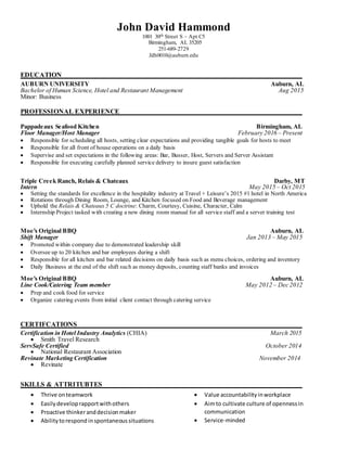 John David Hammond
1001 30th Street S – Apt C5
Birmingham, AL 35205
251-689-2729
Jdh0010@auburn.edu
EDUCATION
AUBURN UNIVERSITY Auburn, AL
Bachelor of Human Science, Hotel and Restaurant Management Aug 2015
Minor: Business
PROFESSIONAL EXPERIENCE
Pappadeaux Seafood Kitchen Birmingham, AL
Floor Manager/Host Manager February 2016 – Present
 Responsible for scheduling all hosts, setting clear expectations and providing tangible goals for hosts to meet
 Responsible for all front of house operations on a daily basis
 Supervise and set expectations in the following areas: Bar, Busser, Host, Servers and Server Assistant
 Responsible for executing carefully planned service delivery to insure guest satisfaction
Triple Creek Ranch, Relais & Chateaux Darby, MT
Intern May 2015 – Oct 2015
 Setting the standards for excellence in the hospitality industry at Travel + Leisure’s 2015 #1 hotel in North America
 Rotations through Dining Room, Lounge, and Kitchen focused on Food and Beverage management
 Uphold the Relais & Chateaux 5 C doctrine: Charm, Courtesy, Cuisine, Character, Calm
 Internship Project tasked with creating a new dining room manual for all service staff and a server training test
Moe's Original BBQ Auburn, AL
Shift Manager Jan 2013 – May 2015
 Promoted within company due to demonstrated leadership skill
 Oversee up to 20 kitchen and bar employees during a shift
 Responsible for all kitchen and bar related decisions on daily basis such as menu choices, ordering and inventory
 Daily Business at the end of the shift such as money deposits, counting staff banks and invoices
Moe's Original BBQ Auburn, AL
Line Cook/Catering Team member May 2012 – Dec 2012
 Prep and cook food for service
 Organize catering events from initial client contact through catering service
CERTIFCATIONS
Certification in Hotel Industry Analytics (CHIA) March 2015
 Smith Travel Research
ServSafe Certified October 2014
 National Restaurant Association
Revinate Marketing Certification November 2014
 Revinate
SKILLS & ATTRITUBTES
 Thrive onteamwork
 Easilydeveloprapportwithothers
 Proactive thinkeranddecisionmaker
 Abilitytorespond inspontaneoussituations
 Value accountabilityinworkplace
 Aimto cultivate culture of opennessin
communication
 Service-minded
 
