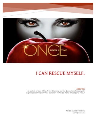 I CAN RESCUE MYSELF.
Anna-Maria Swiatek
a_c771@txstate.edu
Abstract
An analysis of Snow White, Prince Charming, and the Queen from their fairytale
beginnings to their fleshed out characters in the ABC drama “Once Upon a Time.”
 