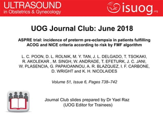 UOG Journal Club: June 2018
ASPRE trial: incidence of preterm pre-eclampsia in patients fulfilling
ACOG and NICE criteria according to risk by FMF algorithm
L. C. POON, D. L. ROLNIK, M. Y. TAN, J. L. DELGADO, T. TSOKAKI,
R. AKOLEKAR , M. SINGH, W. ANDRADE, T. EFETURK, J. C. JANI,
W. PLASENCIA, G. PAPAIOANNOU, A. R. BLAZQUEZ, I. F. CARBONE,
D. WRIGHT and K. H. NICOLAIDES
Volume 51, Issue 6, Pages 738–742
Journal Club slides prepared by Dr Yael Raz
(UOG Editor for Trainees)
 
