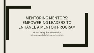 MENTORING MENTORS:
EMPOWERING LEADERS TO
ENHANCE A MENTOR PROGRAM
Grand Valley State University
Kate Langmeyer, Darby Naheedy, and Emma Hahs
 