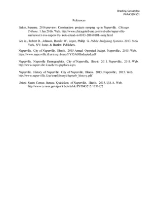 Bradley,Cassandra
PAPA 530-501
References
Baker, Suzanne. 2016 preview: Construction projects ramping up in Naperville. Chicago
Tribune. 1 Jan 2016. Web. http://www.chicagotribune.com/suburbs/naperville-
sun/news/ct-nvs-naperville-look-ahead-st-0103-20160101-story.html
Lee Jr., Robert D., Johnson, Ronald W., Joyce, Phillip G. Public Budgeting Systems. 2013. New
York, NY: Jones & Bartlett Publishers.
Naperville. City of Naperville, Illinois. 2015 Annual Operated Budget. Naperville:, 2015. Web.
https://www.naperville.il.us/emplibrary/FY15AOBadopted.pdf
Naperville. Naperville Demographics. City of Naperville, Illinois. 2011. Naperville:, 2011. Web.
http://www.naperville.il.us/demographics.aspx
Naperville. History of Naperville. City of Naperville, Illinois. 2015. Naperville:, 2015. Web.
http://www.naperville.il.us/emplibrary/chapterb_history.pdf
United States Census Bureau. Quickfacts of Naperville, Illinois. 2015. U.S.A. Web.
http://www.census.gov/quickfacts/table/PST045215/1751622
 