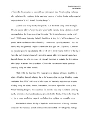 Bradley,Cassandra
PAPA 530-501
of Naperville, IL can achieve a successful real estate market since “the rebounding real estate
sales market provides confidence in the underlying recovery of both the housing and commercial
property markets” (“2015 Annual Operating Budget”).
Another issue facing the city of Naperville, IL is the electric utility. In the fiscal year
2015, the electric utility is “lower than prior years” and is currently facing a limitation of staff
recommendations for the purpose of fund borrowing “for the capital projects over the next 5
years” (“2015 Annual Operating Budget”). In addition, in May 2013, “a 2% rate increase” was
granted but the rate increase did not financially “cover current operating expenses;” thus, the
electric utility has generated a negative aspect in the fiscal year 2014. Naperville, IL residents
can encounter possible high electricity bills or will not be able to receive electricity if the city of
Naperville can’t be able to financially support the electric utility in the current budget, hence
financial changes has to be met. Also, it is extremely important to reminder that if the electric
utility budget is not met, then the residents of Naperville can encounter heating problems
(especially during the winter months).
Third, within the fiscal year 2015 budget proposal indicated a financial instability in
which a $9 million financial reduction due to the “absence of the one-time $6 million pension
contribution from FY14” which was initially caused by “underlying operating cost increases
including salary and benefit, pension contributions, and vehicle replacement costs” (“2015
Annual Operating Budget”). This occurrence can present a wide array of problems (including
layoffs, termination of jobs, quitting/leaving job, and etc.) for the city of Naperville, hence the
city has to ensure an effective budget is met, before these problems can potentially occur.
In a historical context, the city of Naperville is still considered a “thriving, suburban
community” but “remained a small rural-based town from 1831-1864” (Naperville History).
 