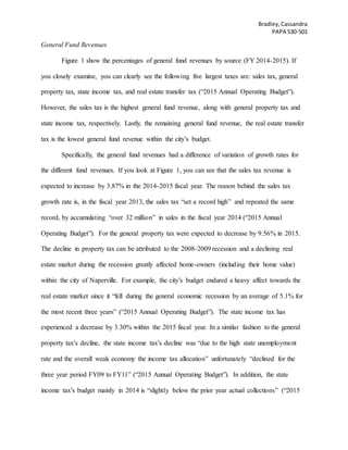 Bradley,Cassandra
PAPA 530-501
General Fund Revenues
Figure 1 show the percentages of general fund revenues by source (FY 2014-2015). If
you closely examine, you can clearly see the following five largest taxes are: sales tax, general
property tax, state income tax, and real estate transfer tax (“2015 Annual Operating Budget”).
However, the sales tax is the highest general fund revenue, along with general property tax and
state income tax, respectively. Lastly, the remaining general fund revenue, the real estate transfer
tax is the lowest general fund revenue within the city’s budget.
Specifically, the general fund revenues had a difference of variation of growth rates for
the different fund revenues. If you look at Figure 1, you can see that the sales tax revenue is
expected to increase by 3.87% in the 2014-2015 fiscal year. The reason behind the sales tax
growth rate is, in the fiscal year 2013, the sales tax “set a record high” and repeated the same
record, by accumulating “over 32 million” in sales in the fiscal year 2014 (“2015 Annual
Operating Budget”). For the general property tax were expected to decrease by 9.56% in 2015.
The decline in property tax can be attributed to the 2008-2009 recession and a declining real
estate market during the recession greatly affected home-owners (including their home value)
within the city of Naperville. For example, the city’s budget endured a heavy affect towards the
real estate market since it “fell during the general economic recession by an average of 5.1% for
the most recent three years” (“2015 Annual Operating Budget”). The state income tax has
experienced a decrease by 3.30% within the 2015 fiscal year. In a similar fashion to the general
property tax’s decline, the state income tax’s decline was “due to the high state unemployment
rate and the overall weak economy the income tax allocation” unfortunately “declined for the
three year period FY09 to FY11” (“2015 Annual Operating Budget”). In addition, the state
income tax’s budget mainly in 2014 is “slightly below the prior year actual collections” (“2015
 