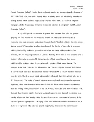 Bradley,Cassandra
PAPA 530-501
Annual Operating Budget”). Lastly, for the real estate transfer tax also experienced a decrease of
15.53% in 2015. Also, this tax is “directly linked to housing sales” but additionally experienced
a sharp decline, which occurred “significantly over the period FY07 to FY10 with subprime
mortgage defaults, foreclosures, reduction in sales and reduction in sale prices” (“2015 Annual
Operating Budget”).
The city of Naperville accumulates its general fund revenues from sales tax, general
property tax, state income tax, and real estate transfer tax. The equity of the sales tax is
regressive on a socio-economic scale, since the equity has to “distribute effective tax rates across
income groups” (Powerpoint). You have to understand that the city of Naperville is an upper-
middle class/wealthy residential population with a low percentage of lower-middle class
residents, at 4.3% living in poverty (U.S. Census). Basically, lower-middle class residents have a
tendency of spending a considerable (larger) portion of their annual income than upper-
middle/wealthy residents, since they spend a smaller portion of their annual income. For
example, in the table (Effective Tax Rates of Fed. Inc. Tax and Proposed National Sales Taxes),
if a lower-middle individual has an annual income between 5,000 to 10,000, then their national
sales tax is 25.5 but if an upper-middle class/wealthy individual, then their national sales tax is
9.7 (Powerpoint). The equity of general property tax on residential property can be considered
regressive, since some resident’s (lower-middle class and middle class) wealth is accumulated
from the housing sector, in accordance to the U.S. Census, about 75% own their own house (U.S.
Census). But, the upper-middle class have additional access to other financial investments (e.g.
owning a business), than housing. Also, the general property tax on commercial property in the
city of Naperville is progressive. The equity of the state income tax and real estate transfer tax is
likely to be regressive. The sales tax, general property tax, state income tax and real estate
 