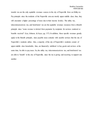 Bradley,Cassandra
PAPA 530-501
transfer tax are the only equitable revenues sources in the city of Naperville from an Ability-to-
Pay principle since the residents of the Naperville area are mostly upper-middle class; thus, they
will encounter a higher percentage of taxes due to their income level(s). The utility tax,
telecommunications tax, and hotel/motel tax are the equitable revenues resources from a Benefit
principle since “some revenue is derived from payments by recipients for services rendered or
benefits received” (Lee, Johnson, & Joyce, pg. 137). In addition, those specific revenues greatly
apply to the Benefit principle, since payable taxes coincide with useable services that the city of
Naperville’s residents utilize. Also, a majority of the city of Naperville’s residents consist of
upper-middle class households; thus, are financially stabilized to buy goods and services at the
same time, be able to pay taxes. So, the utility tax, telecommunications tax, and hotel/motel tax
are able to ‘benefit’ to the city of Naperville, since the tax is giving and receiving to support one
another.
 