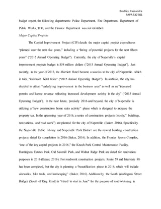 Bradley,Cassandra
PAPA 530-501
budget report, the following departments: Police Department, Fire Department, Department of
Public Works, TED, and the Finance Department was not identified.
Major Capital Projects
The Capital Improvement Project (CIP) details the major capital project expenditures
“planned over the next five years,” including a “listing of potential projects for the next fifteen
years” (“2015 Annual Operating Budget”). Currently, the city of Naperville’s capital
improvement projects budget is $54 million dollars (“2015 Annual Operating Budget”). Just
recently, in the year of 2013, the Marriott Hotel became a success to the city of Naperville, which
in turn, “increased hotel taxes” (“2015 Annual Operating Budget”). In addition, the city has
decided to utilize “underlying improvement in the business area” as well as an “increased
permits and license revenue reflecting increased development activity in the city” (“2015 Annual
Operating Budget”). In the near future, precisely 2016 and beyond, the city of Naperville is
utilizing a “new construction home sales activity” phase which is designed to increase the
property tax. In the upcoming year of 2016, a series of construction projects (mostly,” buildings,
renovations, and road work”) are planned for the city of Naperville (Baker, 2016). Specifically,
the Naperville Public Library and Naperville Park District are the newest building construction
projects slated for completion in 2016 (Baker, 2016). In addition, the Frontier Sports Complex,
“one of the key capital projects in 2016,” the Knoch Park Central Maintenance Facility,
Huntington Estates Park, Old Sawmill Park, and Walnut Ridge Park are slated for renovation
purposes in 2016 (Baker, 2016). For roadwork construction projects, Route 59 and Interstate 88
has been completed, but the city is planning a “beautification phase in 2016, which will include
sidewalks, bike trails, and landscaping” (Baker, 2016). Additionally, the South Washington Street
Bridget (South of Ring Road) is “slated to start in June” for the purpose of road widening in
 