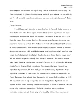 Bradley,Cassandra
PAPA 530-501
order to improve for “pedestrian and bicycle safety” (Baker, 2016). Bob Kozurek (Deputy City
Engineer) informed the Chicago Tribune about the road work projects for the city as noted in the
text, “we will have a full plate of road maintenance and micro-surfacing in the summer” (Baker,
2016).
Further Questions
It would be extremely interesting to learn about how the Naperville budget compares to
those of other cities in the Illinois regions in terms of their revenues, expenditures, and major
capital projects. Regarding the general fund revenues, it is important to note that the 2014-2015
Naperville budget shows potential fault lines. For example, general property tax revenue was
projected to decrease by 9.56% in 2014-2015 due to the ripple effect of the 2008-2009 recession
on assessed property value. Is the city of Naperville effectively prepared to handle an economic
downturn that may occur, which would lead to another drop in real estate value? Also, how is the
current city’s budget going to be effectively handling the recent Illinois financial budget crisis?
Will this financial budget crisis severely affect the city of Naperville’s real estate to the point
where current Naperville residents have to relocate? If so, does the city of Naperville have a plan
of action? As for the general fund expenditures, if you glance at the figure 2 (general fund
expenditures by department, FY 2014-2015), you can see the following departments: Police
Department, Department of Public Works, the Transportation & Engineering Department, and
Finance Department have indicated sharp decreases for their general fund expenditures in 2015.
But, why is that? Does the city of Naperville feel as if these particular departments are not
important to fund? Lastly, pertaining to major capital projects for the city of Naperville, since the
current major capital project expenditures’ budget is $54 million, with newly planned
construction projects in tow, is the city going to be financially stabilized these major capital
 