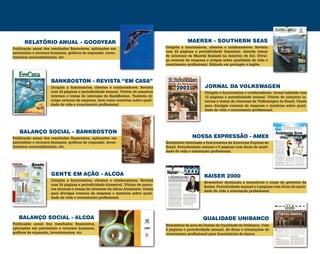 NOSSA EXPRESSÃO - AMEX
MAERSK - SOUTHERN SEAS
JORNAL DA VOLKSWAGEN
Newsletter destinada a funcionários da American Express do
Brasil. Periodicidade mensal e 8 páginas com dicas de quali-
dade de vida e orientação profissional.
Dirigida a funcionários, clientes e colaboradores. Revista
com 24 páginas e periodicidade bimestral. Aborda temas
de interesse da Maersk Sealand na América do Sul. Divul-
ga eventos da empresa e artigos sobre qualidade de vida e
crescimento profissional. Editada em portugês e inglês.
Dirigida a funcionários e colaboradores. Jornal tabloide com
12 páginas e periodicidade mensal. Vitrine de assuntos in-
ternos e temas de interesse da Volkswagen do Brasil. Usado
para divulgar eventos da empresa e matérias sobre quali-
dade de vida e crescimento profissional.
QUALIDADE UNIBANCO
KAISER 2000
Newsletter da área de Gestão de Qualidade do Unibanco. Com
8 páginas e periodicidade mensal, dá dicas e orientações de
crescimento profissional para funcionários do banco.
Newsletter destinada a executivos e corpo de gerentes da
Kaiser. Periodicidade mensal e 4 páginas com dicas de quali-
dade de vida e orientação profissional.
RELATÓRIO ANUAL - GOODYEAR
BALANÇO SOCIAL - BANKBOSTON
BALANÇO SOCIAL - ALCOA
BANKBOSTON - REVISTA “EM CASA”
GENTE EM AÇÃO - ALCOA
Publicação anual dos resultados financeiros, aplicações em
patrimônio e recursos humanos, gráficos de expansão, inves-
timentos socioambientais, etc.
Publicação anual dos resultados financeiros, aplicações em
patrimônio e recursos humanos, gráficos de expansão, inves-
timentos socioambientais, etc.
Publicação anual dos resultados financeiros,
aplicações em patrimônio e recursos humanos,
gráficos de expansão, investimentos, etc.
Dirigida a funcionários, clientes e colaboradores. Revista
com 24 páginas e periodicidade mensal. Vitrine de assuntos
internos e temas de interesse do BankBoston. Também di-
vulga eventos da empresa, bem como matérias sobre quali-
dade de vida e crescimento profissional.
Dirigida a funcionários, clientes e colaboradores. Revista
com 24 páginas e periodicidade bimestral. Vitrine de assun-
tos internos e temas de interesse da Alcoa Alumínios. Usada
para divulgar eventos da empresa e matérias sobre quali-
dade de vida e crescimento profissional.
 