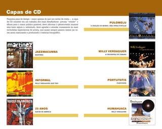 JAZZMACUMBA WILLY VERDAGUER
PULOMELU
INFORMAL PORTUTATIS
25 ANOS HUMAHUACA
MARTINEZ & ORQUESTRA DE CÂMARA
A CRIAÇÃO DO MUNDO, UMA ÓPERA POPULAR
WILLY VERDAGUER JAZZ TRIO PORTUTATIS
RAÍCES DE AMÉRICA WILLY VERDAGUER
Capas de CD
Pequena peça de design – maior apenas do que um cartão de visita –, a capa
de CD consiste em um trabalho dos mais desafiadores: precisa “vender” o
álbum para o maior público possível, deve informar o gênero/estilo musical
sem texto algum e, sobretudo, deve agradar e atender sumamente às mais
recôndidas espectativas do artista, que quase sempre passou meses (as ve­
zes anos) maturando e produzindo o material fonográfico.
 
