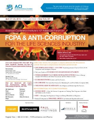Register Now | 888 224 2480 | FCPAconference.com/Pharma
a C5 Group Company
Business Information in a Global Context
April 27–28, 2016 | Park Lane Hotel | New York, NY
American Conference Institute’s 10th
Advanced Forum on
FCPA & ANTI-CORRUPTION
FOR THE LIFE SCIENCES INDUSTRY
EARN CLE/CPE
CREDITS
This year marks 30 years since the inception of C5 Group.
It is time to match our brand with the dynamic strides we have made.
See inside for details…
ACIAmerican Conference Institute
Business Information in a Global Context
Q & A at the Inaugural FCPA “Town Hall”: The
Latest Compliance Standards and How to
OvercomeProgramImplementationChallenges
Patrick Stokes
Senior Deputy Chief,
Fraud Section, Criminal Division
U.S. Department of Justice
Charles E. Cain
Deputy Chief, FCPA Unit
U.S. Securities and Exchange Commission
Meet and Benchmark with Experts
from Pharmaceutical, Medical Device,
Biotechnology Companies, and CROs:
GE Healthcare
Bayer
Hill-Rom
Zimmer Biomet
INC Research
Pfizer
NuVasive
Capsugel
Parexel
Arthrex
Gilead Sciences
Sponsored by: Exhibitor: Media Partner:
Unlike other events, this program is uniquely tailored to the life sciences
context. New topics and practical, interactive panels include:
•	 DATA TRANSFER CASE STUDIES — EU & CHINA: Transferring Sensitive Data for R & D, FCPA
Compliance and Investigative Purposes
•	 The Latest Trends in LIFE SCIENCES FCPA DECLINATIONS AND SETTLEMENTS
•	 FOREIGN GOVERNMENT R & D FUNDING AND REGULATORY APPROVALS: How to Manage
Complex FCPA Risks in the Public Procurement and Post-Market Contexts
•	 EU SUNSHINE REPORTING Statistics and Best Practices
•	 CRO COMPLIANCE: The Latest Best Practices for Minimizing Pre- and Post-Market Corruption Risks
•	 THIRD PARTIES UNDER THE MICROSCOPE: Due Diligence and Monitoring Best Practices
NEW INTERNATIONAL ANTI-CORRUPTION PANELS:
•	 EASTERN EUROPE — How Life Sciences Companies are Tailoring Their Programs to the Risks
and Realities on the Ground
•	 INDIA — Managing New Regulatory Changes and Rising Whistleblower Allegations
•	 Business Development in CHINA, BRAZIL & MEXICO: Case Studies and Hypothetical Exercises
BENEFIT FROM PRACTICAL, IN-DEPTH WORKING GROUPS
TUESDAY, APRIL 26, 2016:
A	 A Complete Guide to EU Data Privacy Laws and
the Safe Harbor Program
B	Third Party Audits from A to Z
 
