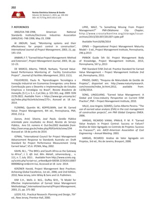 Revista Eletrônica Sistemas & Gestão
Volume 10, Número 1, 2015, pp. 194-202
DOI: 10.7177/sg.2015.v10.n1.a16
202
7. REFERENCES
ANSI/EIA-748-1998, American National
Standards Institute/Electronic Industries Association
(ANSI/EIA) -748-1998, May 19, 1998
Al JIBOURI, Saad, “Monitoring systems and their
effectiveness for project control in construction”,
International Journal of Project Management, 2003, 21, pp.
145–154.
ANBARI, F. T. “Earned Value Project Management: Method
and Extension”, Project Management Journal, 2003, 34, pp.
12–23.
DE MARCO, Alberto, TIMUR, Narbaev, “Earned Value-
based Performance Monitoring of Facility Construction
Project” , Journal of Facilities Management, 2013, 11(1).
FIGUEIREDO, Paulo N. “Aprendizagem Tecnológica e
Inovação Industrial em Economias Emergentes: uma Breve
Contribuição para o Desenho e Implementação de Estudos
Empíricos e Estratégias no Brasil”,  Revista Brasileira de
Inovação, [S.l.], v. 3, n. 2 jul /dez, p. 323-361, aug. 2009. ISSN
2178-2822. Available from: < https://www.ige.unicamp.br/
ojs/index.php/rbi/article/view/275>, Acessed at: 18 Jun.
2014.
FLEMING, Quentin W.; KOPPELMAN, Joel M. Earned
Value: Project Management, 4th ed., Pennsylvania, PMI,
2010, 212 p.
Garces, Ariel; Silveira, José Paulo. Gestão Pública
orientada para resultados no Brasil, Revista do Serviço
Público, Ano 53. número 4. Out-Dez2002 Available from:
http://seer.enap.gov.br/index.php/RSP/article/view/294 .
Acessed at: 18 de junho de 2014.
ICPMA, “International Council for Project Management
Advancement Response to Standards Australia on: Draft
Standard for Project Performance Measurement Using
Earned Value”, V5.6. IPCMA, May, 2002.
KAHN, M.J., “The BRICs and South Africa as the Gateway
to Africa”,  J. S. Afr. Inst. Min. Metall., Johannesburg ,  v.
111, n. 7, July  2011 .   Available from http://www.scielo.org.
za/scielo.php?script=sci_arttext&pid=S0038-223X20110007
00008&lng=en&nrm=iso, Accessed at 18  June  2014.
KERZNER Harold, Project Management Best Practices:
Achieving Global Excellence, 1st ed., 2006; and 2nd Edition,
2010, New Jersey, John Wiley & Sons and LIL Publishers
KIM E.H., Wells Jr. W.G., Duffey M.R., “A Model for
Effective Implementation of Earned Value Management
Methodology”,InternationalJournalofProjectManagement,
2003, 21, pp. 375-382
LEEDY, P.D., Practical Research: Planning and Design, 7th°
ed., New Jersey, Prentice-Hall, 2000.
LIPKE, WALT, “Is Something Missing From Project
Management?”  PMI-Oklahoma City Chapter,
http://www.crosstalkonline.org /storage/issue-
archives/2013/201307/201307-Lipke.pdf
Available from10/06/2014
OPM3 – Organizational Project Management Maturity
Model – 3 ed., Project Management Institute, Pennsylvania,
246 p,2013
PMBOK Guide 5th Ed. Project Management Body
of Knowledge, Project Management Institute, 2013,
Pennsylvania, 567 p.,2013
PMI Standard EVM 2nd ed. Practice Standard for Earned
Value Management – Project Management Institute 2nd
ed.,Pennsylvania, 2011.
PRADO, DARCI, “Pesquisa de Maturidade de Gestão de
Projetos”, disponível em: http://www.maturityresearch.
com/novosite/index_br.html,2012, available from:
13/06/2014.
SONG, LINGGUANG. “Earned Value Management: A
Global and Cross-industry Perspective on Current EVM
Practice”, PMI – Project Management Institute, 2010.
VALLE, Jose Angelo; SOARES, Carlos Alberto Pereira. “The
use of earned value analysis (EVA) in the cost management
of construction projects”, em PMI Global Congress EMEA.
2006.
VARGAS, RICARDO VIANA; IPMA-B, P. M. P. “Earned
Value Analysis in Project Control: Success or Failure?
Análise de Valor Agregado no Controle de Projetos: Sucesso
ou Fracasso?”, em:  AACE–American Association of Cost
Engineering – Annual Meeting. 2003.
VARGAS, RICARDO. Análise de Valor Agregado em
Projetos, 3rd ed., Rio de Janeiro, Brasport, 2008.
 
