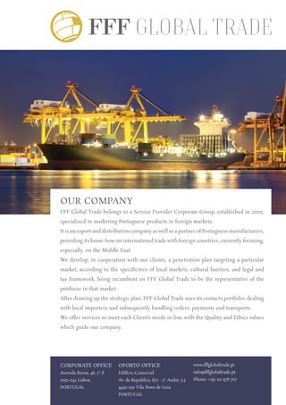 OUR COMPANY
FFF Global Trade belongs to a Service Provider Corporate Group, established in 2000,
specialized in marketing Portuguese products in foreign markets.
It is an export and distribution company as well as a partner of Portuguese manufacturers,
providing its know-how on international trade with foreign countries, currently focusing,
especially, on the Middle East.
We develop, in cooperation with our clients, a penetration plan targeting a particular
market, according to the specificities of local markets, cultural barriers, and legal and
tax framework, being incumbent on FFF Global Trade to be the representative of the
producer in that market.
After drawing up the strategic plan, FFF Global Trade uses its contacts portfolio, dealing
with local importers and subsequently handling orders, payments and transports.
We offer services to meet each Client’s needs in line with the Quality and Ethics values
which guide our company.
Corporate Office
Avenida Berna, 48, 2º-E
1050-042 Lisboa
Portugal
Oporto Office
Edifício Comercial
Av. da Republica, 872 - 5º Andar, 5.5
4430-190 Vila Nova de Gaia
Portugal
www.fffglobaltrade.pt
info@fffglobaltrade.pt
Phone: +351 211 978 767
 