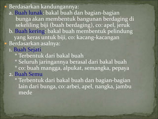  Berdasarkan kandungannya:
a. Buah lunak: bakal buah dan bagian-bagian
bunga akan membentuk bangunan berdaging di
sekeliling biji (buah berdaging), co: apel, jeruk
b. Buah kering: bakal buah membentuk pelindung
yang keras untuk biji, co: kacang-kacangan
 Berdasarkan asalnya:
1. Buah Sejati
* Terbentuk dari bakal buah
* Seluruh jaringannya berasal dari bakal buah
* co: buah mangga, alpukat, semangka, pepaya
2. Buah Semu
* Terbentuk dari bakal buah dan bagian-bagian
lain dari bunga, co: arbei, apel, nangka, jambu
mede
 