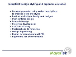 Industrial Design styling and ergonomic studies
 Concept generated using verbal descriptions
to produce looks and styles
 Product similarity or family look designs
 User-centered design
 Industrial design
 Prototype development
 Class-A surfacing
 Photorealistic 3D rendering
 Design engineering
 Design for manufacturing (DFM)
 Ergonomic use and evaluation
 