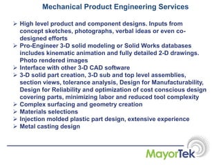 Mechanical Product Engineering Services
 High level product and component designs. Inputs from
concept sketches, photographs, verbal ideas or even co-
designed efforts
 Pro-Engineer 3-D solid modeling or Solid Works databases
includes kinematic animation and fully detailed 2-D drawings.
Photo rendered images
 Interface with other 3-D CAD software
 3-D solid part creation, 3-D sub and top level assemblies,
section views, tolerance analysis, Design for Manufacturability,
Design for Reliability and optimization of cost conscious design
covering parts, minimizing labor and reduced tool complexity
 Complex surfacing and geometry creation
 Materials selections
 Injection molded plastic part design, extensive experience
 Metal casting design
 