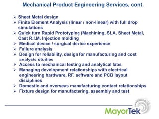 Mechanical Product Engineering Services, cont.
 Sheet Metal design
 Finite Element Analysis (linear / non-linear) with full drop
simulations
 Quick turn Rapid Prototyping (Machining, SLA, Sheet Metal,
Cast R.I.M. Injection molding
 Medical device / surgical device experience
 Failure analysis
 Design for reliability, design for manufacturing and cost
analysis studies
 Access to mechanical testing and analytical labs
 Managing development relationships with electrical
engineering hardware, RF, software and PCB layout
disciplines
 Domestic and overseas manufacturing contact relationships
 Fixture design for manufacturing, assembly and test
 