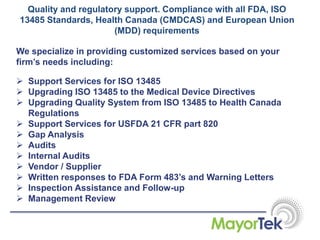 Quality and regulatory support. Compliance with all FDA, ISO
13485 Standards, Health Canada (CMDCAS) and European Union
(MDD) requirements
We specialize in providing customized services based on your
firm’s needs including:
 Support Services for ISO 13485
 Upgrading ISO 13485 to the Medical Device Directives
 Upgrading Quality System from ISO 13485 to Health Canada
Regulations
 Support Services for USFDA 21 CFR part 820
 Gap Analysis
 Audits
 Internal Audits
 Vendor / Supplier
 Written responses to FDA Form 483’s and Warning Letters
 Inspection Assistance and Follow-up
 Management Review
 