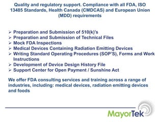 Quality and regulatory support. Compliance with all FDA, ISO
13485 Standards, Health Canada (CMDCAS) and European Union
(MDD) requirements
 Preparation and Submission of 510(k)’s
 Preparation and Submission of Technical Files
 Mock FDA Inspections
 Medical Devices Containing Radiation Emitting Devices
 Writing Standard Operating Procedures (SOP’S), Forms and Work
Instructions
 Development of Device Design History File
 Support Center for Open Payment / Sunshine Act
We offer FDA consulting services and training across a range of
industries, including: medical devices, radiation emitting devices
and foods
 
