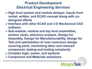 Product Development
Electrical Engineering Services
High level system and module designs. Inputs from
verbal, written, and ECAD concept along with co-
designed efforts
Interface with other ECAD and 3-D Mechanical CAD
software
Sub-module, module and top level assemblies,
section views, tolerance analysis, Design for
Assembly, Design for Manufacturability, Design for
Test and optimization of cost conscious design
covering parts, minimizing labor and reduced
component, testing and tooling complexity
Complex logic, power, and systems
Component and Materials selections
 