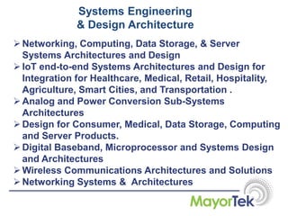 Systems Engineering
& Design Architecture
Networking, Computing, Data Storage, & Server
Systems Architectures and Design
IoT end-to-end Systems Architectures and Design for
Integration for Healthcare, Medical, Retail, Hospitality,
Agriculture, Smart Cities, and Transportation .
Analog and Power Conversion Sub-Systems
Architectures
Design for Consumer, Medical, Data Storage, Computing
and Server Products.
Digital Baseband, Microprocessor and Systems Design
and Architectures
Wireless Communications Architectures and Solutions
Networking Systems & Architectures
 