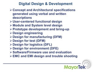 Digital Design & Development
Concept and Architectural specifications
generated using verbal and written
descriptions
User-centered functional design
Module and System level design
Prototype development and bring-up
Design engineering
Design for manufacturing (DFM)
Design for test (DFM)
Design for logistics (DFL)
Design for environment (DFE)
Software/Firmware use and evaluation
EMC and EMI design and trouble shooting
 