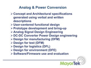Analog & Power Conversion
Concept and Architectural specifications
generated using verbal and written
descriptions
User-centered functional design
Prototype development and bring-up
Analog Signal Design Engineering
DC-DC Converter Power Design engineering
Design for manufacturing (DFM)
Design for test (DFM)
Design for logistics (DFL)
Design for environment (DFE)
Software/Firmware use and evaluation
 