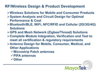 RF/Wireless Design & Product Development
Wireless Solutions for Mobile and Consumer Products
System Analysis and Circuit Design for Optimal
Performance & Cost
Bluetooth/BLE, WiFi, NFC/RFID and Cellular (2G/3G/4G)
Solutions
GPS and Mesh Network (Zigbee/Thread) Solutions
Complete Module Integration, Verification and Test to
meet all certification & regulatory requirements
Antenna Design for Mobile, Consumer, Medical, and
Other Applications
Microstrip Patch antennas
PIFA antennas
Other
 