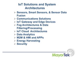 IoT Solutions and System
Architectures
 Sensors, Smart Sensors, & Sensor Data
Fusion
 Communications Solutions
 IoT Gateway and Edge Devices
 Fog Architectures & Data
Filtering/Processing
 IoT Cloud Architectures
 Data Analytics
 M2M & HMI and APPs
 Energy Harvesting
 Security
 